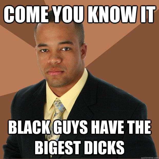 COME YOU KNOW IT  BLACK GUYS HAVE THE BIGEST DICKS    Successful Black Man