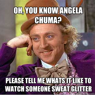 oh, you know Angela Chuma?  Please tell me whats it like to watch someone sweat glitter
 - oh, you know Angela Chuma?  Please tell me whats it like to watch someone sweat glitter
  Willy Wonka Meme