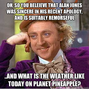 Oh, so you beleieve that Alan Jones was sincere in his recent apology, and is suitably remorseful ..and what is the weather like today on planet pineapple? - Oh, so you beleieve that Alan Jones was sincere in his recent apology, and is suitably remorseful ..and what is the weather like today on planet pineapple?  Condescending Wonka