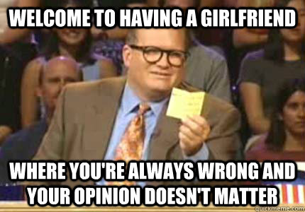 WELCOME TO having a GirlFriend Where you're always wrong and your opinion doesn't matter  Whose Line