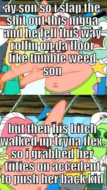 AY SON SO I SLAP THE SHIT OUT THIS NIGGA AND HE FELL THIS WAY ROLLIN ON DA FLOOR LIKE TUMBLE WEED SON BUT THEN HIS BITCH WALKED UP TRYNA FLEX. SO I GRABBED HER TIITIES ON ACCEDENT TO PUSH HER BACK KID Push it somewhere else Patrick