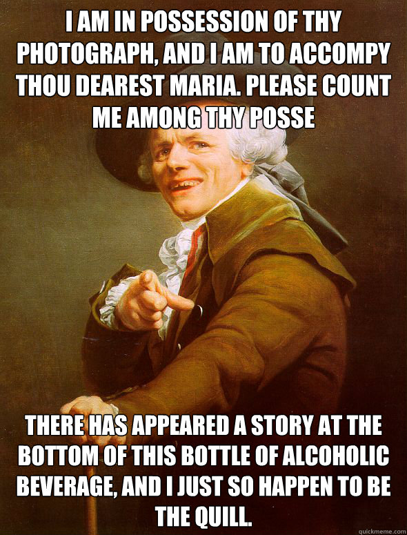 I am in Possession of thy photograph, and I am to accompy thou Dearest Maria. Please count me among thy Posse There has appeared a story at the bottom of this bottle of alcoholic beverage, and i just so happen to be the quill. - I am in Possession of thy photograph, and I am to accompy thou Dearest Maria. Please count me among thy Posse There has appeared a story at the bottom of this bottle of alcoholic beverage, and i just so happen to be the quill.  Joseph Ducreux