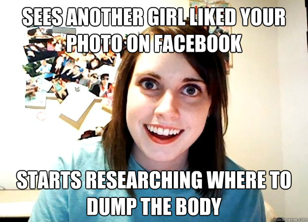 Sees another girl liked your photo on Facebook starts researching where to dump the body  Overly Attached Girlfriend