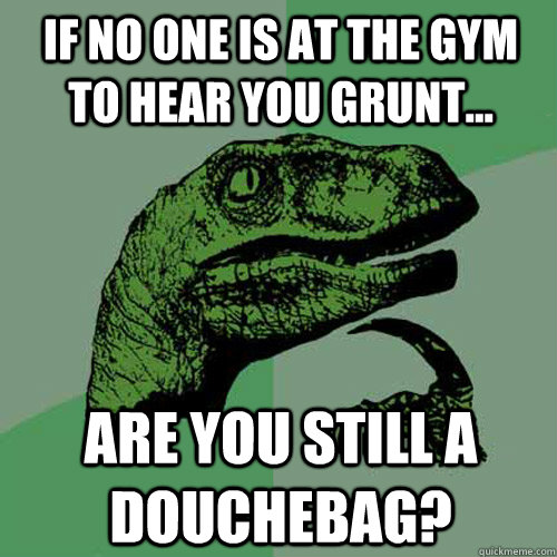 if no one is at the gym to hear you grunt... are you still a douchebag? - if no one is at the gym to hear you grunt... are you still a douchebag?  Philosoraptor