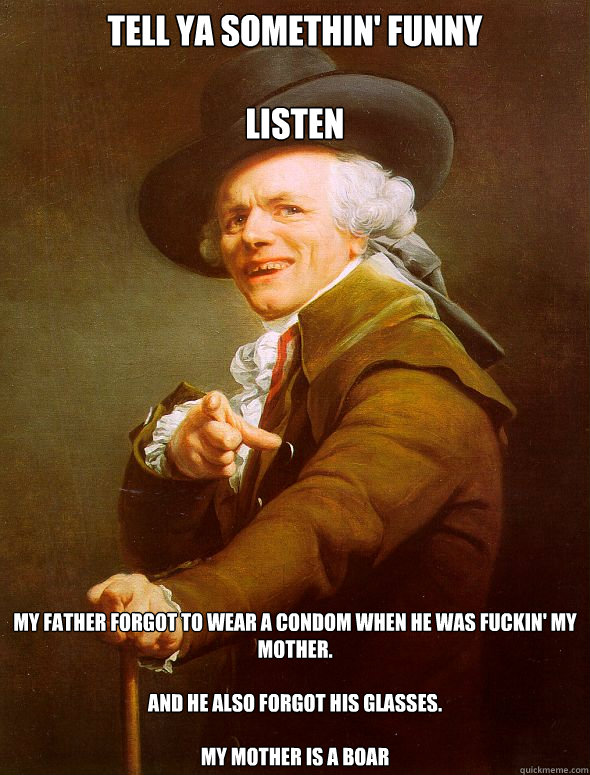 tell ya somethin' funny

listen

 My Father forgot to wear a condom when he was fuckin' my mother.

and he also forgot his glasses.

MY mother is a boar  Joseph Ducreux