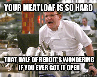 Your meatloaf is so hard that half of reddit's wondering if you ever got it open  Chef Ramsay