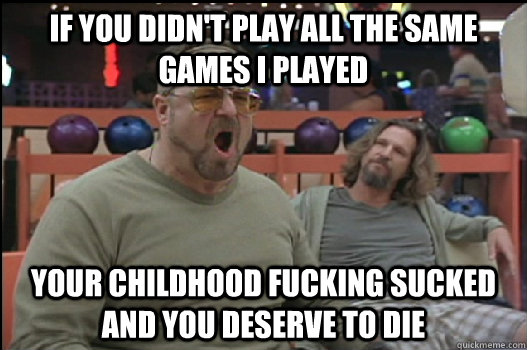 if you didn't play all the same games i played your childhood fucking sucked and you deserve to die  Angry Walter