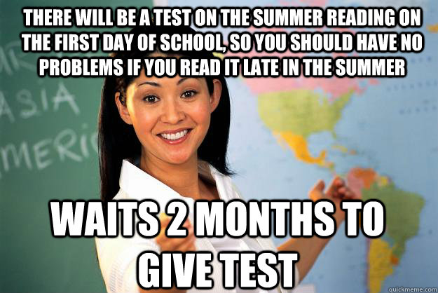 There will be a test on the summer reading on the first day of school, so you should have no problems if you read it late in the summer waits 2 months to give test  Unhelpful High School Teacher