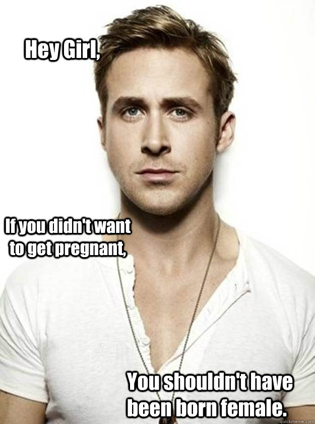 Hey Girl, If you didn't want to get pregnant, You shouldn't have been born female.  Ryan Gosling Hey Girl