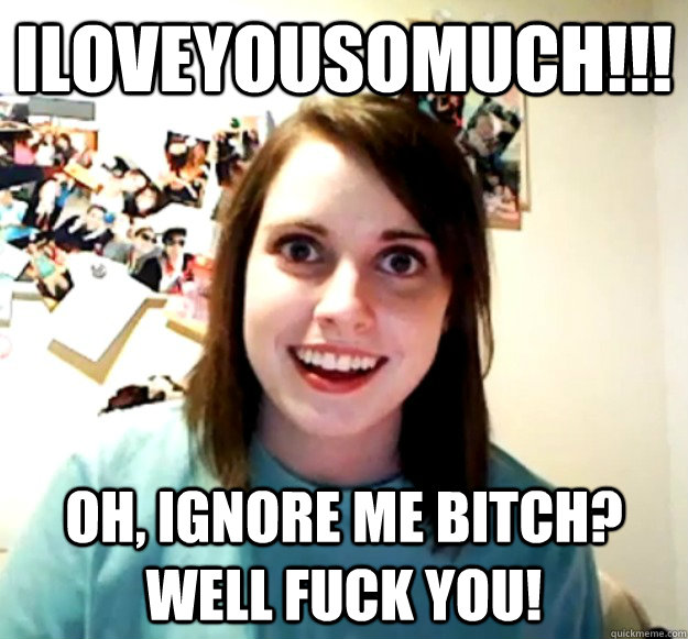 iloveyousomuch!!! oh, ignore me bitch? well fuck you!  Overly Attached Girlfriend