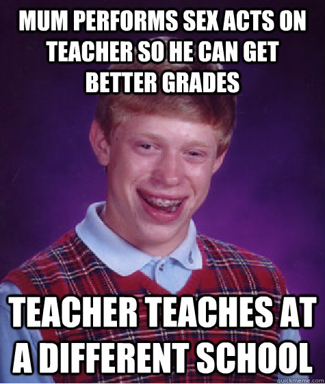 Mum performs sex acts on teacher so he can get better grades Teacher teaches at a different school - Mum performs sex acts on teacher so he can get better grades Teacher teaches at a different school  Bad Luck Brian