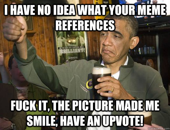 I have no idea what your meme references fuck it, the picture made me smile, have an upvote!  Upvoting Obama