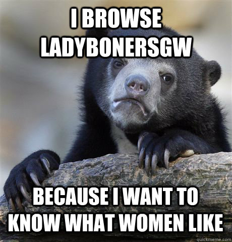 I BROWSE LADYBONERSGW BECAUSE I WANT TO KNOW WHAT WOMEN LIKE  Confession Bear