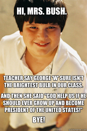 Hi, Mrs. bush. teacher say george 'w' sure isn't the brightest bulb in our class.   Bye! And then she said 