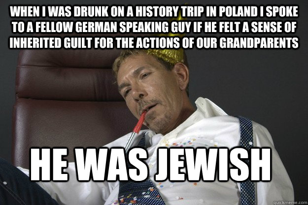 When I was drunk on a history trip in Poland I spoke to a fellow German speaking guy if he felt a sense of inherited guilt for the actions of our grandparents  He was Jewish  - When I was drunk on a history trip in Poland I spoke to a fellow German speaking guy if he felt a sense of inherited guilt for the actions of our grandparents  He was Jewish   The worst answer to what I did last night