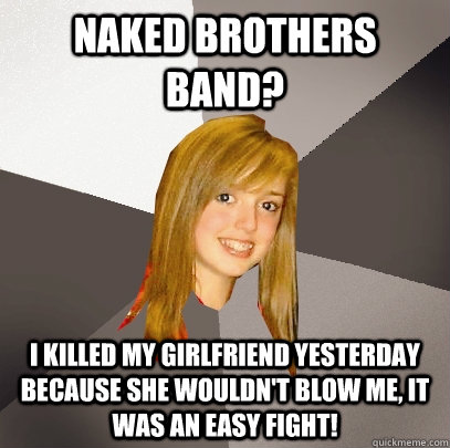 Naked Brothers Band? I killed my girlfriend yesterday because she wouldn't blow me, it was an easy fight!   Musically Oblivious 8th Grader