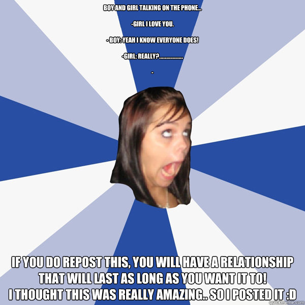 Boy and girl talking on the phone...

-Girl I love you.

- Boy: Yeah I know everyone does!

-Girl: Really?....................

-  
If you do repost this, you will have a relationship that will last as long as you want it to!
I thought this was really ama - Boy and girl talking on the phone...

-Girl I love you.

- Boy: Yeah I know everyone does!

-Girl: Really?....................

-  
If you do repost this, you will have a relationship that will last as long as you want it to!
I thought this was really ama  Annoying Facebook Girl