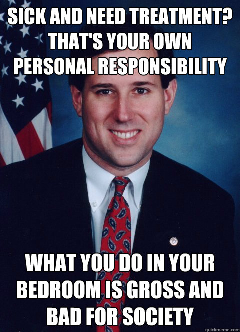 Sick and need treatment? That's your own personal responsibility What you do in your bedroom is gross and bad for society  Scumbag Santorum