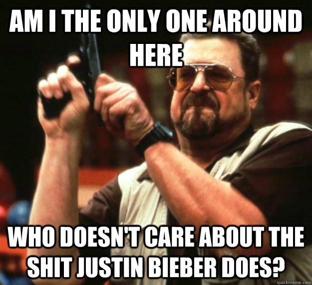 am I the only one around here Who doesn't care about the shit Justin Bieber does?  Angry Walter