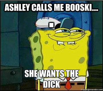 Ashley calls me Booski.... SHE WANTS THE
DICK  Spongebob