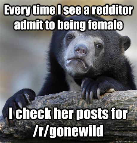 Every time I see a redditor admit to being female I check her posts for /r/gonewild - Every time I see a redditor admit to being female I check her posts for /r/gonewild  Confession Bear