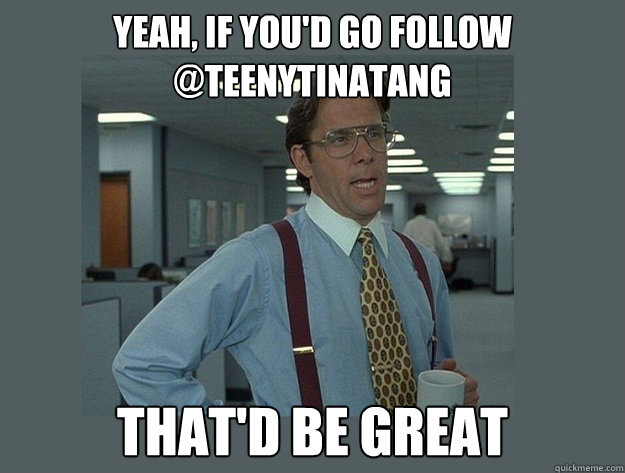 yeah, if you'd go follow @teenytinatang That'd be great - yeah, if you'd go follow @teenytinatang That'd be great  Office Space Lumbergh