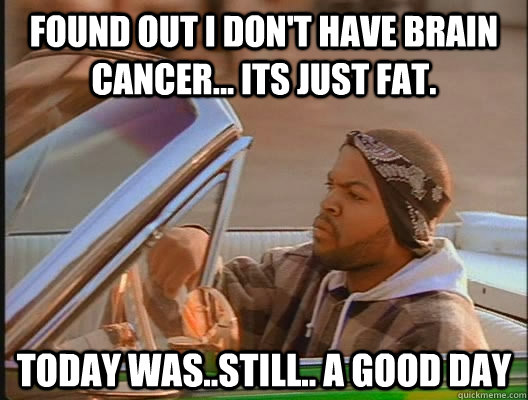 Found out I don't have brain cancer... Its just fat. Today was..still.. a good day  today was a good day