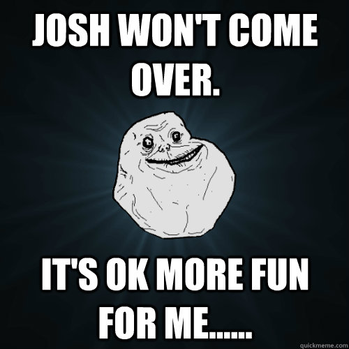 Josh won't come over. It's ok more fun for me......  Forever Alone