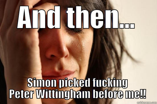 AND THEN... SIMON PICKED FUCKING PETER WITTINGHAM BEFORE ME!! First World Problems