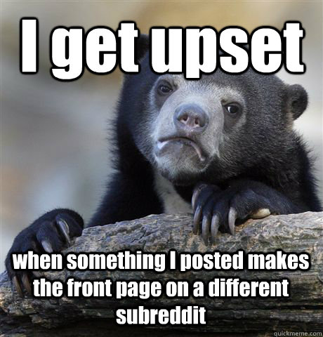 I get upset  when something I posted makes the front page on a different subreddit  Confession Bear