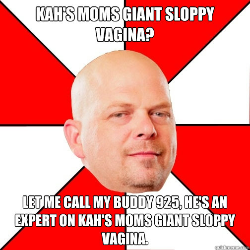 kah's moms giant sloppy vagina? let me call my buddy 925, he's an expert on kah's moms giant sloppy vagina.  Pawn Star