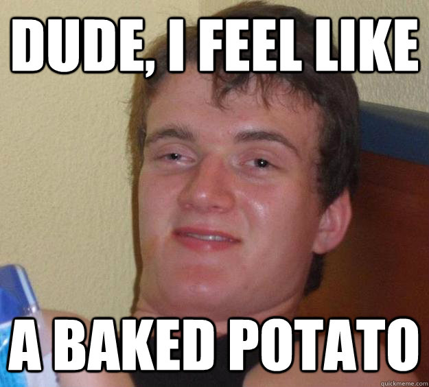 DUDE, I feel like a baked potato  10 Guy