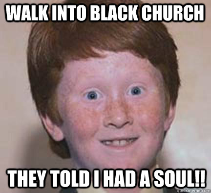 walk into black church  they told i had a soul!!  Over Confident Ginger