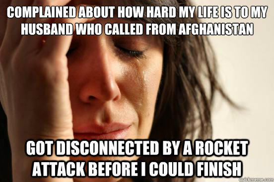 Complained about how hard my life is to my husband who called from Afghanistan Got disconnected by a rocket attack before I could finish  