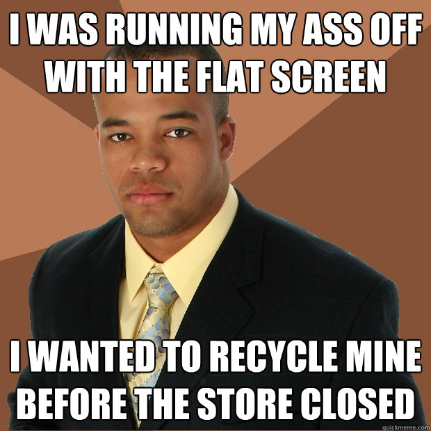 i was running my ass off with the flat screen i wanted to recycle mine before the store closed  Successful Black Man