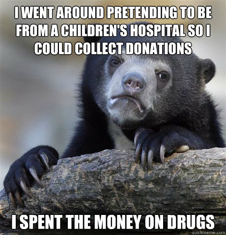 I went around pretending to be from a children's hospital so i could collect donations i spent the money on drugs  Confession Bear