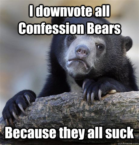 I downvote all Confession Bears Because they all suck  Confession Bear