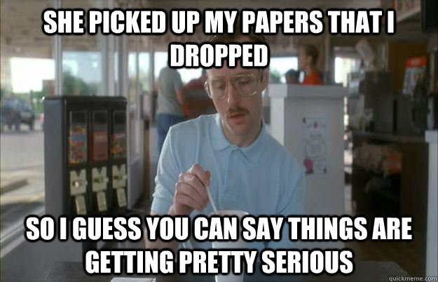 she picked up my papers that I dropped So I guess you can say things are getting pretty serious  Things are getting pretty serious