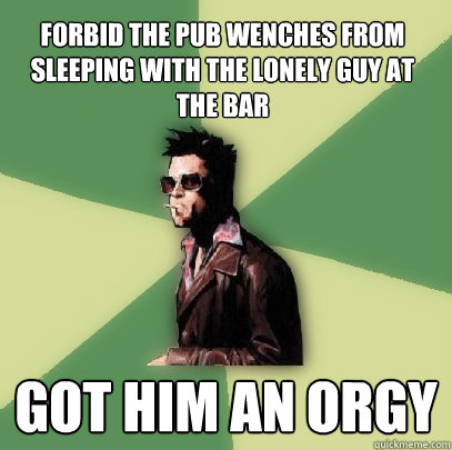 forbid the pub wenches from sleeping with the lonely guy at the bar got him an orgy  Helpful Tyler Durden