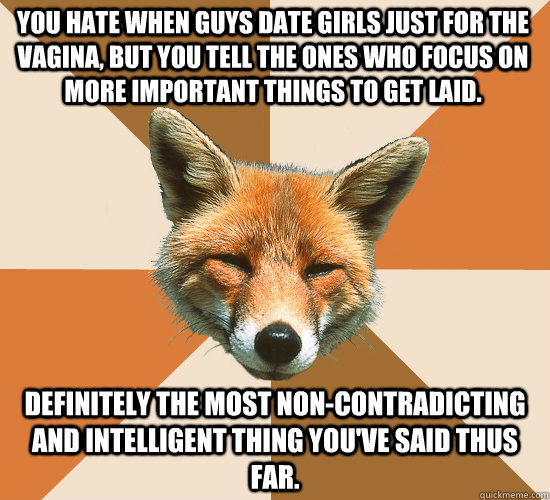 You hate when guys date girls just for the vagina, but you tell the ones who focus on more important things to get laid.   Definitely the most non-contradicting and intelligent thing you've said thus far.  Condescending Fox