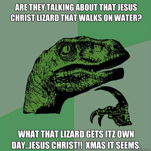 Are they talking about that jesus christ lizard that walks on water? WHAT THAT LIZARD GETS ITZ OWN DAY..JESUS CHRIST!!  XMAS IT SEEMS. - Are they talking about that jesus christ lizard that walks on water? WHAT THAT LIZARD GETS ITZ OWN DAY..JESUS CHRIST!!  XMAS IT SEEMS.  Philosoraptor