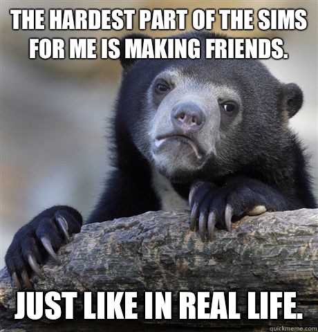 The hardest part of The Sims for me is making friends. Just like in real life.  Confession Bear