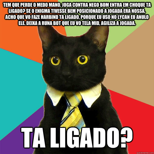 TEM QUE PERDE O MEDO MANO. JOGA CONTRA NEGO BOM ENTRA EM CHOQUE TA LIGADO? SE O ENIGMA TIVESSE BEM POSICIONADO A JOGADA ERA NOSSA. ACHO QUE VO FAZE HARBIND TA LIGADO, PORQUE EU USO NO LYCAN EU ANULO ELE. DEIXA A RUNA BOT QUE EU VO TELA MID, AGILIZA A JOGA  Business Cat