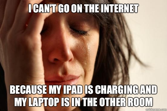 I can't go on the Internet  Because my iPad is charging and my laptop is in the other room  First World Problems