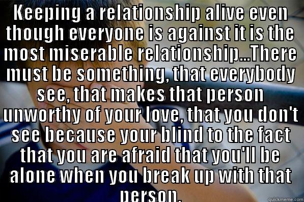 KEEPING A RELATIONSHIP ALIVE EVEN THOUGH EVERYONE IS AGAINST IT IS THE MOST MISERABLE RELATIONSHIP...THERE MUST BE SOMETHING, THAT EVERYBODY SEE, THAT MAKES THAT PERSON UNWORTHY OF YOUR LOVE, THAT YOU DON'T SEE BECAUSE YOUR BLIND TO THE FACT THAT YOU ARE   Confession kid