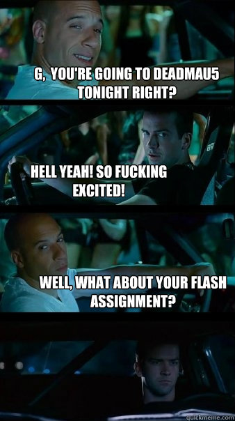 G,  you're going to deadmau5 tonight right? Hell yeah! so fucking excited! Well, what about your Flash assignment? - G,  you're going to deadmau5 tonight right? Hell yeah! so fucking excited! Well, what about your Flash assignment?  Fast and Furious