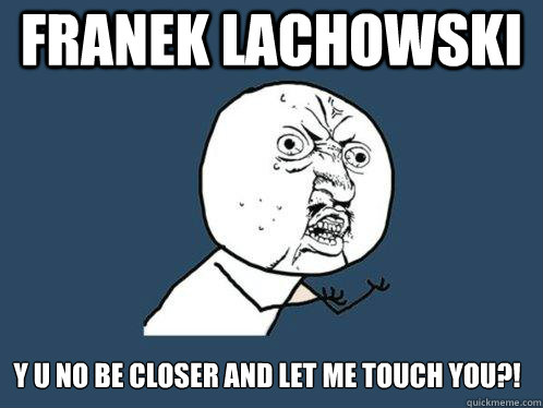 franek lachowski y u no be closer and let me touch you?! - franek lachowski y u no be closer and let me touch you?!  Y U No