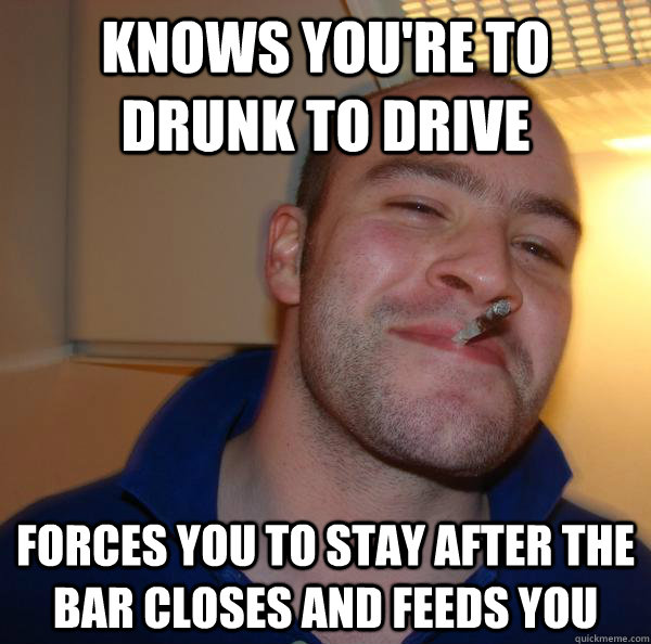 knows you're to drunk to drive forces you to stay after the bar closes and feeds you - knows you're to drunk to drive forces you to stay after the bar closes and feeds you  Misc