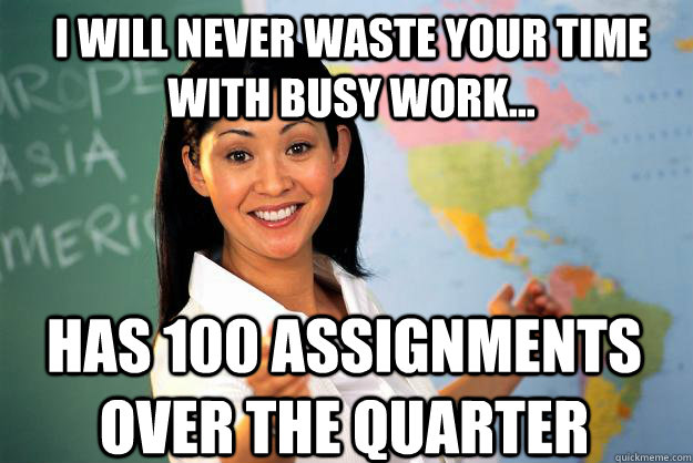 I will never waste your time with busy work... has 100 assignments over the quarter - I will never waste your time with busy work... has 100 assignments over the quarter  Unhelpful High School Teacher