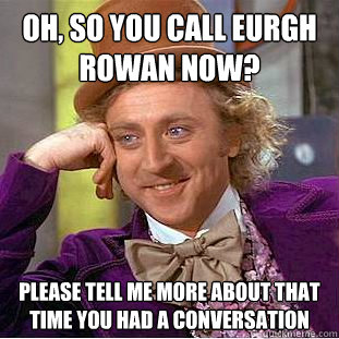 Oh, so you call Eurgh rowan now? Please tell me more about that time you had a conversation  Condescending Wonka